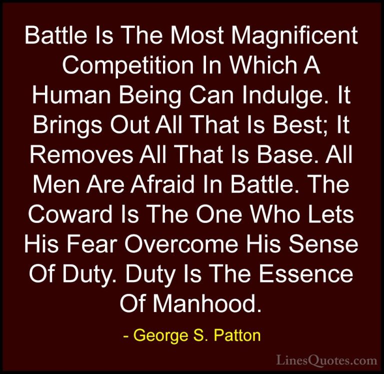 George S. Patton Quotes (4) - Battle Is The Most Magnificent Comp... - QuotesBattle Is The Most Magnificent Competition In Which A Human Being Can Indulge. It Brings Out All That Is Best; It Removes All That Is Base. All Men Are Afraid In Battle. The Coward Is The One Who Lets His Fear Overcome His Sense Of Duty. Duty Is The Essence Of Manhood.