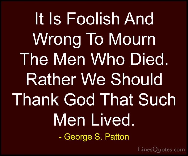 George S. Patton Quotes (5) - It Is Foolish And Wrong To Mourn Th... - QuotesIt Is Foolish And Wrong To Mourn The Men Who Died. Rather We Should Thank God That Such Men Lived.