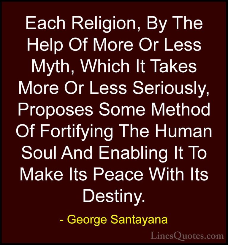 George Santayana Quotes (12) - Each Religion, By The Help Of More... - QuotesEach Religion, By The Help Of More Or Less Myth, Which It Takes More Or Less Seriously, Proposes Some Method Of Fortifying The Human Soul And Enabling It To Make Its Peace With Its Destiny.