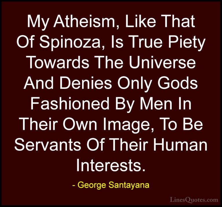 George Santayana Quotes (71) - My Atheism, Like That Of Spinoza, ... - QuotesMy Atheism, Like That Of Spinoza, Is True Piety Towards The Universe And Denies Only Gods Fashioned By Men In Their Own Image, To Be Servants Of Their Human Interests.