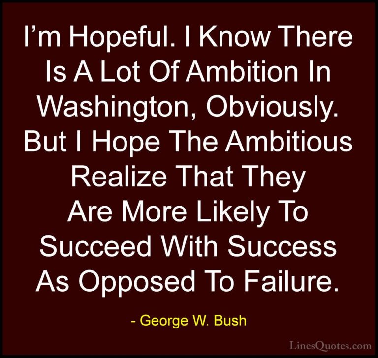 George W. Bush Quotes (10) - I'm Hopeful. I Know There Is A Lot O... - QuotesI'm Hopeful. I Know There Is A Lot Of Ambition In Washington, Obviously. But I Hope The Ambitious Realize That They Are More Likely To Succeed With Success As Opposed To Failure.