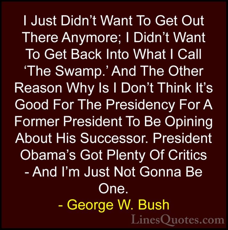 George W. Bush Quotes (102) - I Just Didn't Want To Get Out There... - QuotesI Just Didn't Want To Get Out There Anymore; I Didn't Want To Get Back Into What I Call 'The Swamp.' And The Other Reason Why Is I Don't Think It's Good For The Presidency For A Former President To Be Opining About His Successor. President Obama's Got Plenty Of Critics - And I'm Just Not Gonna Be One.