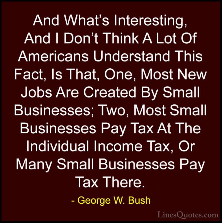 George W. Bush Quotes (103) - And What's Interesting, And I Don't... - QuotesAnd What's Interesting, And I Don't Think A Lot Of Americans Understand This Fact, Is That, One, Most New Jobs Are Created By Small Businesses; Two, Most Small Businesses Pay Tax At The Individual Income Tax, Or Many Small Businesses Pay Tax There.