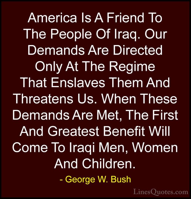 George W. Bush Quotes (104) - America Is A Friend To The People O... - QuotesAmerica Is A Friend To The People Of Iraq. Our Demands Are Directed Only At The Regime That Enslaves Them And Threatens Us. When These Demands Are Met, The First And Greatest Benefit Will Come To Iraqi Men, Women And Children.
