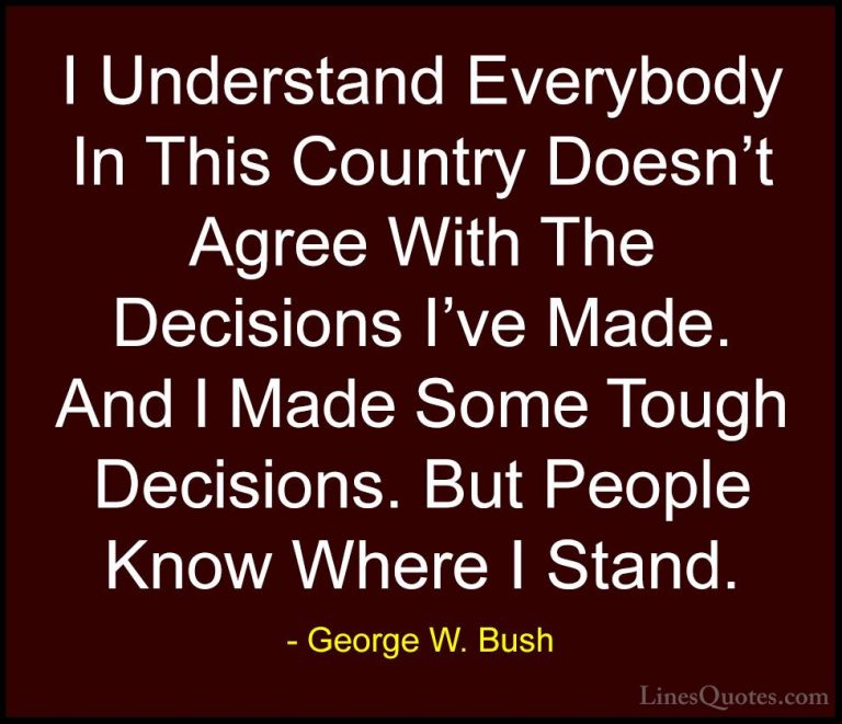 George W. Bush Quotes (110) - I Understand Everybody In This Coun... - QuotesI Understand Everybody In This Country Doesn't Agree With The Decisions I've Made. And I Made Some Tough Decisions. But People Know Where I Stand.