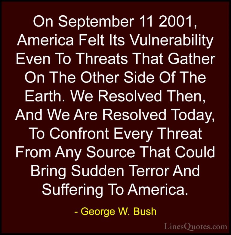 George W. Bush Quotes (13) - On September 11 2001, America Felt I... - QuotesOn September 11 2001, America Felt Its Vulnerability Even To Threats That Gather On The Other Side Of The Earth. We Resolved Then, And We Are Resolved Today, To Confront Every Threat From Any Source That Could Bring Sudden Terror And Suffering To America.