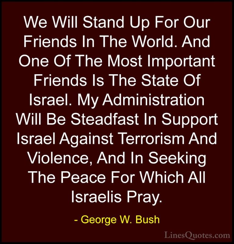 George W. Bush Quotes (14) - We Will Stand Up For Our Friends In ... - QuotesWe Will Stand Up For Our Friends In The World. And One Of The Most Important Friends Is The State Of Israel. My Administration Will Be Steadfast In Support Israel Against Terrorism And Violence, And In Seeking The Peace For Which All Israelis Pray.