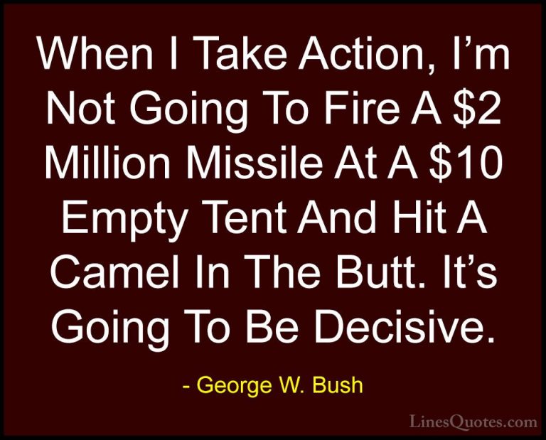 George W. Bush Quotes (15) - When I Take Action, I'm Not Going To... - QuotesWhen I Take Action, I'm Not Going To Fire A $2 Million Missile At A $10 Empty Tent And Hit A Camel In The Butt. It's Going To Be Decisive.