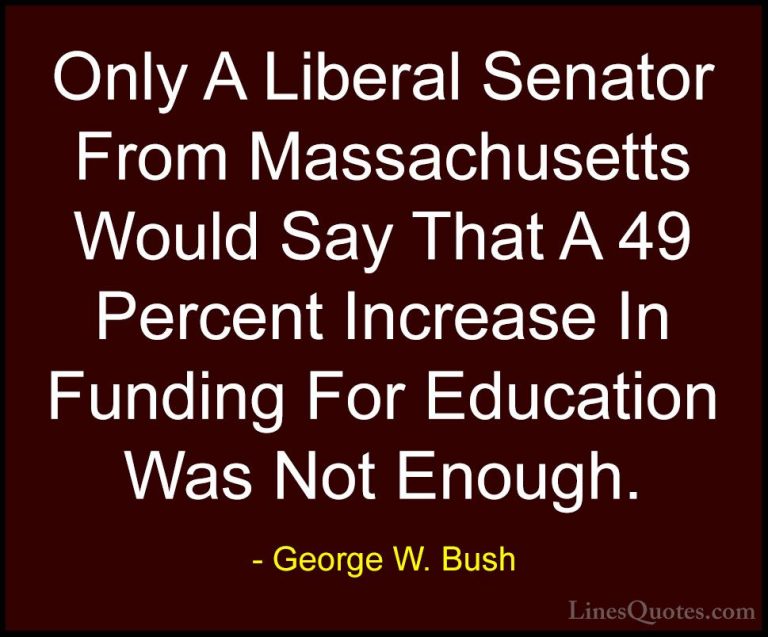 George W. Bush Quotes (17) - Only A Liberal Senator From Massachu... - QuotesOnly A Liberal Senator From Massachusetts Would Say That A 49 Percent Increase In Funding For Education Was Not Enough.