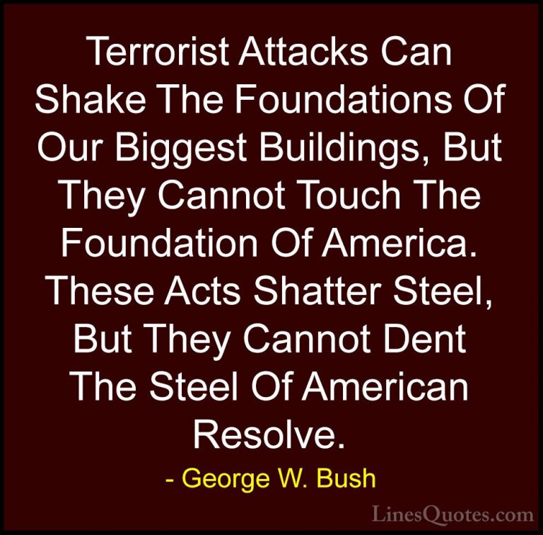 George W. Bush Quotes (2) - Terrorist Attacks Can Shake The Found... - QuotesTerrorist Attacks Can Shake The Foundations Of Our Biggest Buildings, But They Cannot Touch The Foundation Of America. These Acts Shatter Steel, But They Cannot Dent The Steel Of American Resolve.