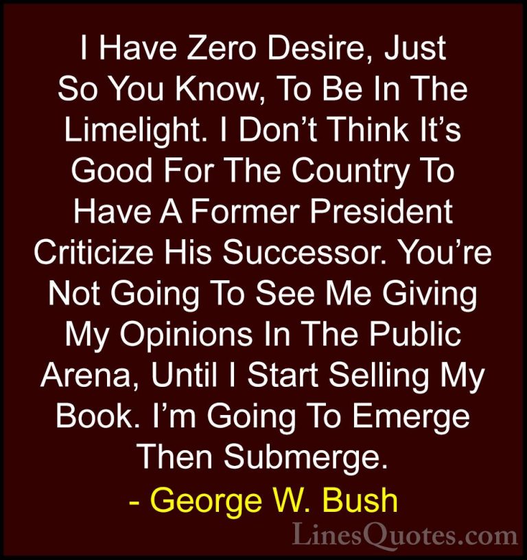 George W. Bush Quotes (21) - I Have Zero Desire, Just So You Know... - QuotesI Have Zero Desire, Just So You Know, To Be In The Limelight. I Don't Think It's Good For The Country To Have A Former President Criticize His Successor. You're Not Going To See Me Giving My Opinions In The Public Arena, Until I Start Selling My Book. I'm Going To Emerge Then Submerge.