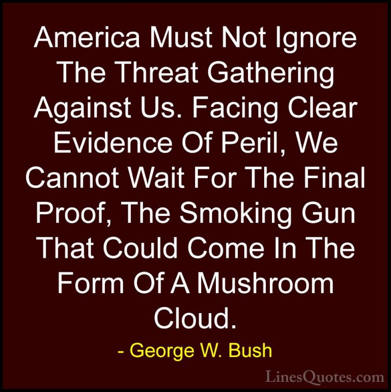 George W. Bush Quotes (25) - America Must Not Ignore The Threat G... - QuotesAmerica Must Not Ignore The Threat Gathering Against Us. Facing Clear Evidence Of Peril, We Cannot Wait For The Final Proof, The Smoking Gun That Could Come In The Form Of A Mushroom Cloud.