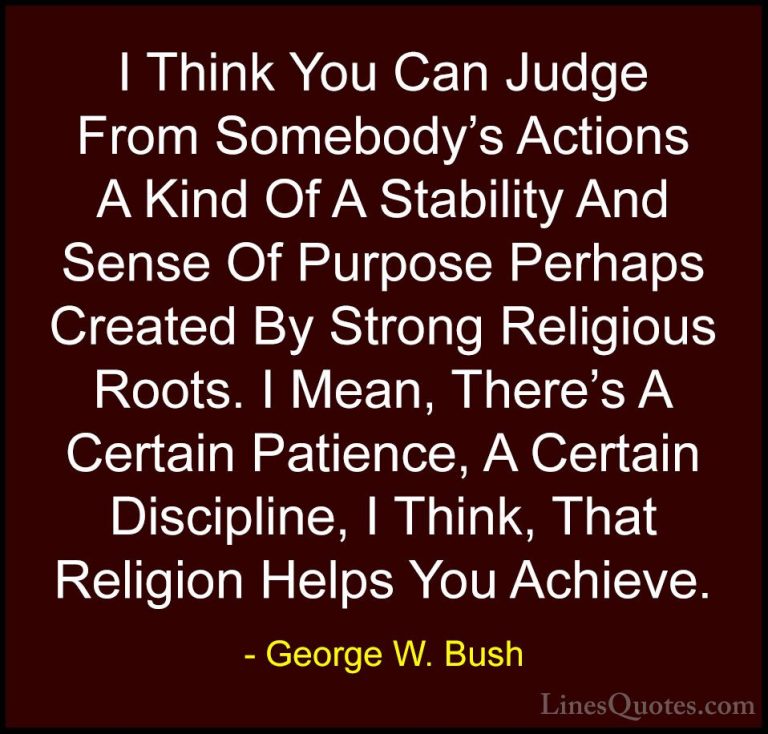 George W. Bush Quotes (26) - I Think You Can Judge From Somebody'... - QuotesI Think You Can Judge From Somebody's Actions A Kind Of A Stability And Sense Of Purpose Perhaps Created By Strong Religious Roots. I Mean, There's A Certain Patience, A Certain Discipline, I Think, That Religion Helps You Achieve.