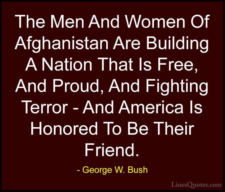 George W. Bush Quotes (27) - The Men And Women Of Afghanistan Are... - QuotesThe Men And Women Of Afghanistan Are Building A Nation That Is Free, And Proud, And Fighting Terror - And America Is Honored To Be Their Friend.