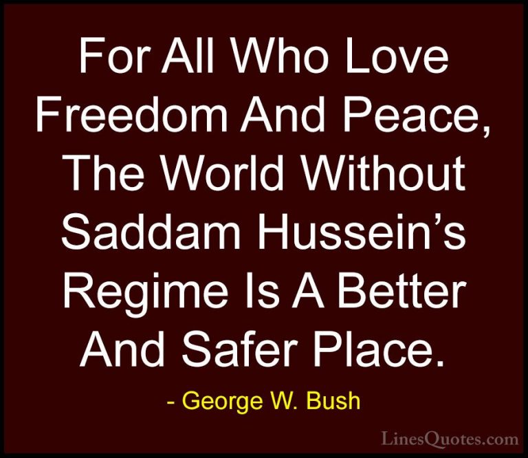 George W. Bush Quotes (29) - For All Who Love Freedom And Peace, ... - QuotesFor All Who Love Freedom And Peace, The World Without Saddam Hussein's Regime Is A Better And Safer Place.