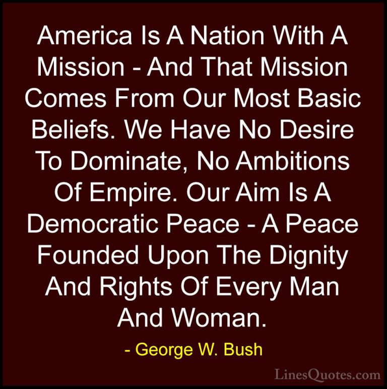 George W. Bush Quotes (3) - America Is A Nation With A Mission - ... - QuotesAmerica Is A Nation With A Mission - And That Mission Comes From Our Most Basic Beliefs. We Have No Desire To Dominate, No Ambitions Of Empire. Our Aim Is A Democratic Peace - A Peace Founded Upon The Dignity And Rights Of Every Man And Woman.