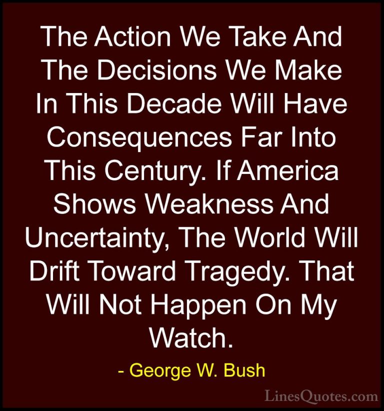 George W. Bush Quotes (30) - The Action We Take And The Decisions... - QuotesThe Action We Take And The Decisions We Make In This Decade Will Have Consequences Far Into This Century. If America Shows Weakness And Uncertainty, The World Will Drift Toward Tragedy. That Will Not Happen On My Watch.