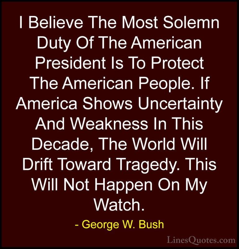 George W. Bush Quotes (34) - I Believe The Most Solemn Duty Of Th... - QuotesI Believe The Most Solemn Duty Of The American President Is To Protect The American People. If America Shows Uncertainty And Weakness In This Decade, The World Will Drift Toward Tragedy. This Will Not Happen On My Watch.