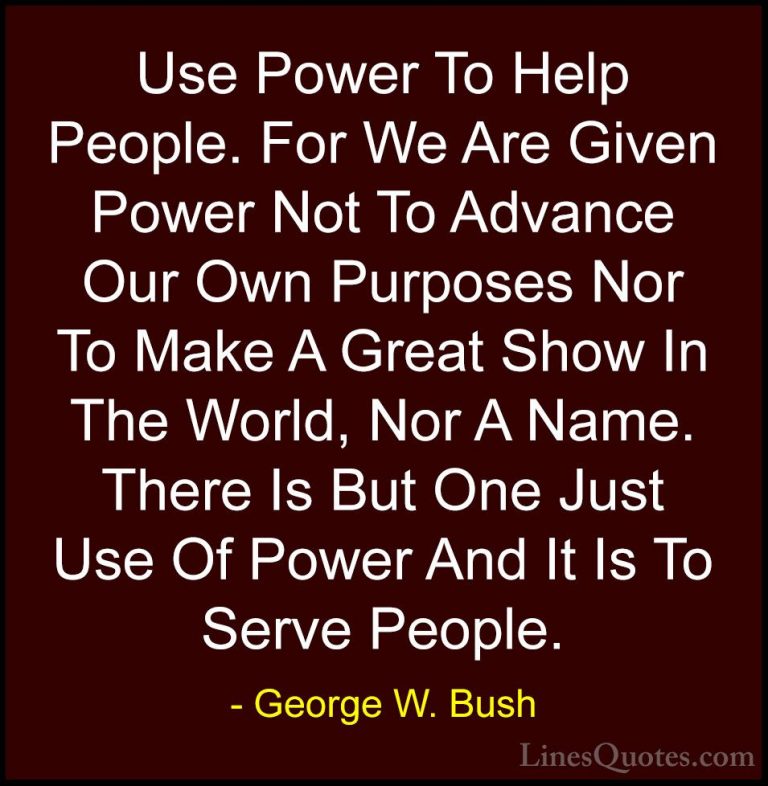 George W. Bush Quotes (4) - Use Power To Help People. For We Are ... - QuotesUse Power To Help People. For We Are Given Power Not To Advance Our Own Purposes Nor To Make A Great Show In The World, Nor A Name. There Is But One Just Use Of Power And It Is To Serve People.