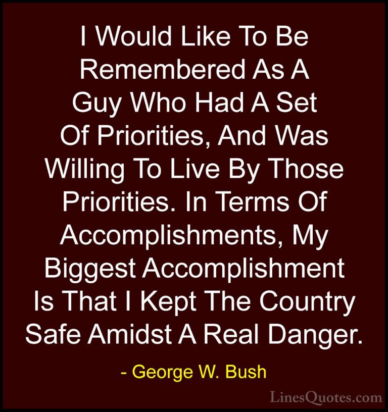George W. Bush Quotes (40) - I Would Like To Be Remembered As A G... - QuotesI Would Like To Be Remembered As A Guy Who Had A Set Of Priorities, And Was Willing To Live By Those Priorities. In Terms Of Accomplishments, My Biggest Accomplishment Is That I Kept The Country Safe Amidst A Real Danger.