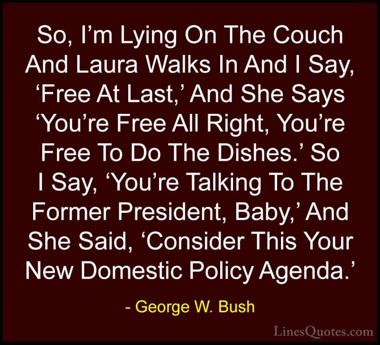 George W. Bush Quotes (42) - So, I'm Lying On The Couch And Laura... - QuotesSo, I'm Lying On The Couch And Laura Walks In And I Say, 'Free At Last,' And She Says 'You're Free All Right, You're Free To Do The Dishes.' So I Say, 'You're Talking To The Former President, Baby,' And She Said, 'Consider This Your New Domestic Policy Agenda.'