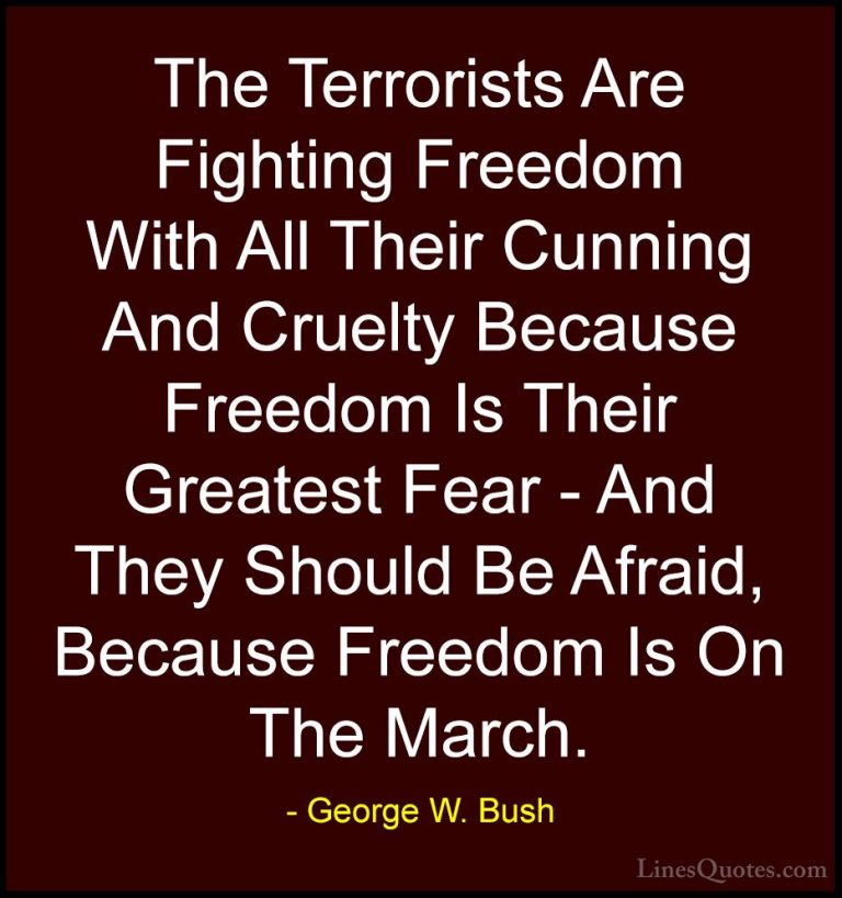 George W. Bush Quotes (45) - The Terrorists Are Fighting Freedom ... - QuotesThe Terrorists Are Fighting Freedom With All Their Cunning And Cruelty Because Freedom Is Their Greatest Fear - And They Should Be Afraid, Because Freedom Is On The March.