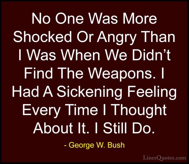 George W. Bush Quotes (50) - No One Was More Shocked Or Angry Tha... - QuotesNo One Was More Shocked Or Angry Than I Was When We Didn't Find The Weapons. I Had A Sickening Feeling Every Time I Thought About It. I Still Do.