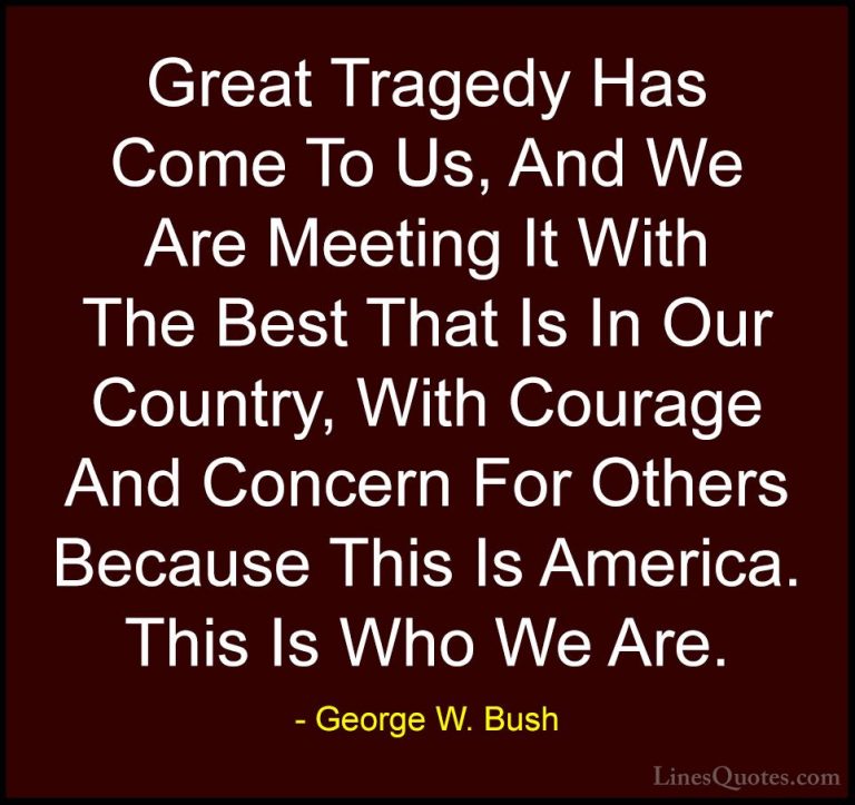 George W. Bush Quotes (52) - Great Tragedy Has Come To Us, And We... - QuotesGreat Tragedy Has Come To Us, And We Are Meeting It With The Best That Is In Our Country, With Courage And Concern For Others Because This Is America. This Is Who We Are.
