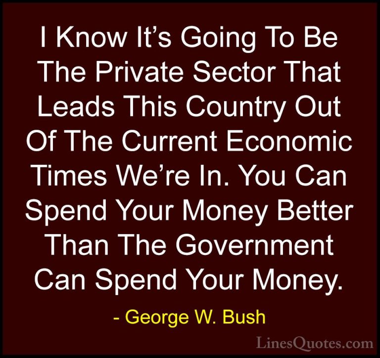 George W. Bush Quotes (63) - I Know It's Going To Be The Private ... - QuotesI Know It's Going To Be The Private Sector That Leads This Country Out Of The Current Economic Times We're In. You Can Spend Your Money Better Than The Government Can Spend Your Money.
