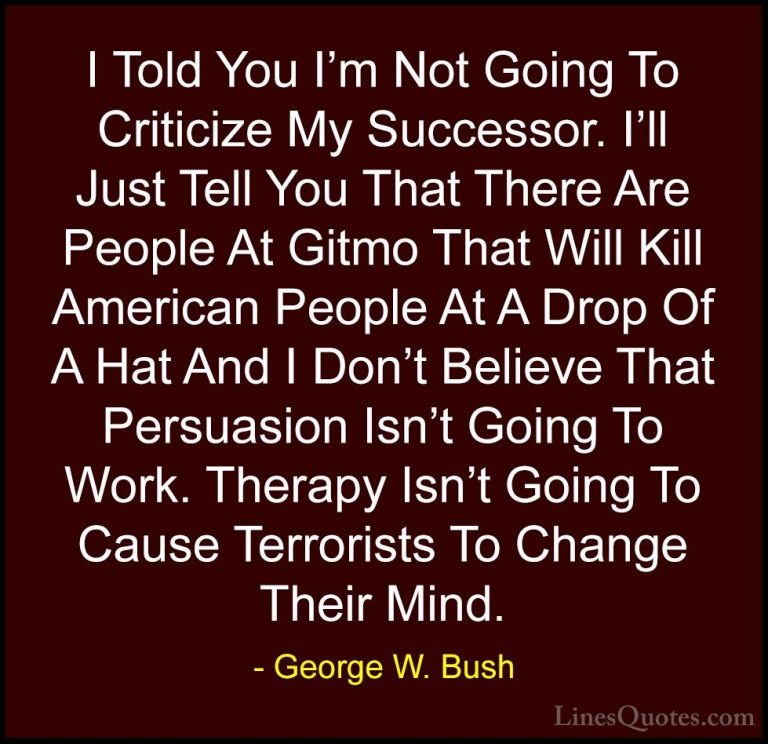George W. Bush Quotes (65) - I Told You I'm Not Going To Criticiz... - QuotesI Told You I'm Not Going To Criticize My Successor. I'll Just Tell You That There Are People At Gitmo That Will Kill American People At A Drop Of A Hat And I Don't Believe That Persuasion Isn't Going To Work. Therapy Isn't Going To Cause Terrorists To Change Their Mind.