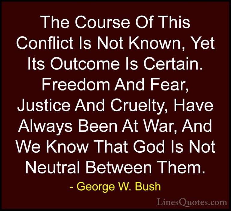George W. Bush Quotes (7) - The Course Of This Conflict Is Not Kn... - QuotesThe Course Of This Conflict Is Not Known, Yet Its Outcome Is Certain. Freedom And Fear, Justice And Cruelty, Have Always Been At War, And We Know That God Is Not Neutral Between Them.