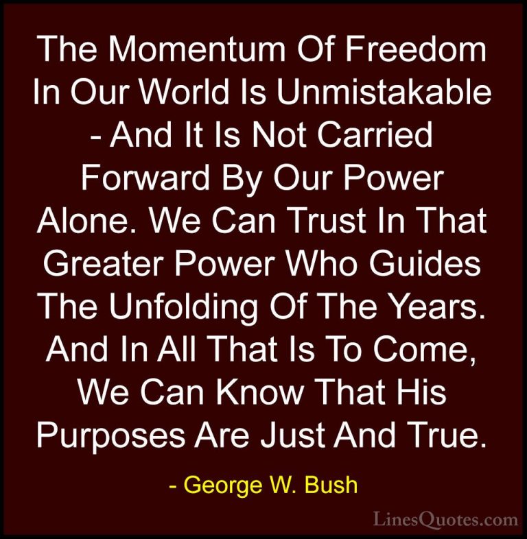 George W. Bush Quotes (74) - The Momentum Of Freedom In Our World... - QuotesThe Momentum Of Freedom In Our World Is Unmistakable - And It Is Not Carried Forward By Our Power Alone. We Can Trust In That Greater Power Who Guides The Unfolding Of The Years. And In All That Is To Come, We Can Know That His Purposes Are Just And True.