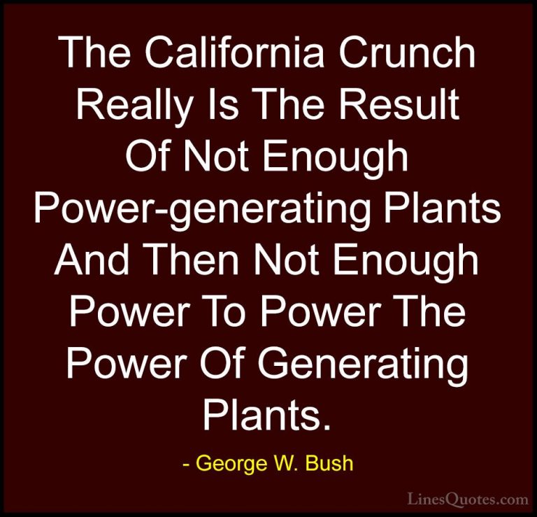 George W. Bush Quotes (82) - The California Crunch Really Is The ... - QuotesThe California Crunch Really Is The Result Of Not Enough Power-generating Plants And Then Not Enough Power To Power The Power Of Generating Plants.
