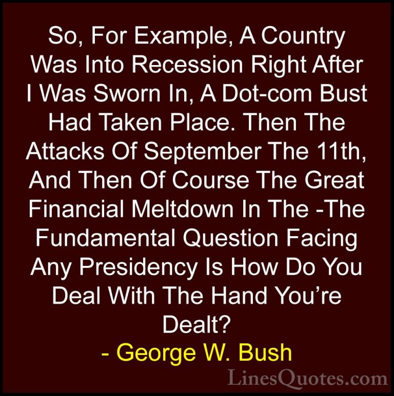George W. Bush Quotes (84) - So, For Example, A Country Was Into ... - QuotesSo, For Example, A Country Was Into Recession Right After I Was Sworn In, A Dot-com Bust Had Taken Place. Then The Attacks Of September The 11th, And Then Of Course The Great Financial Meltdown In The -The Fundamental Question Facing Any Presidency Is How Do You Deal With The Hand You're Dealt?