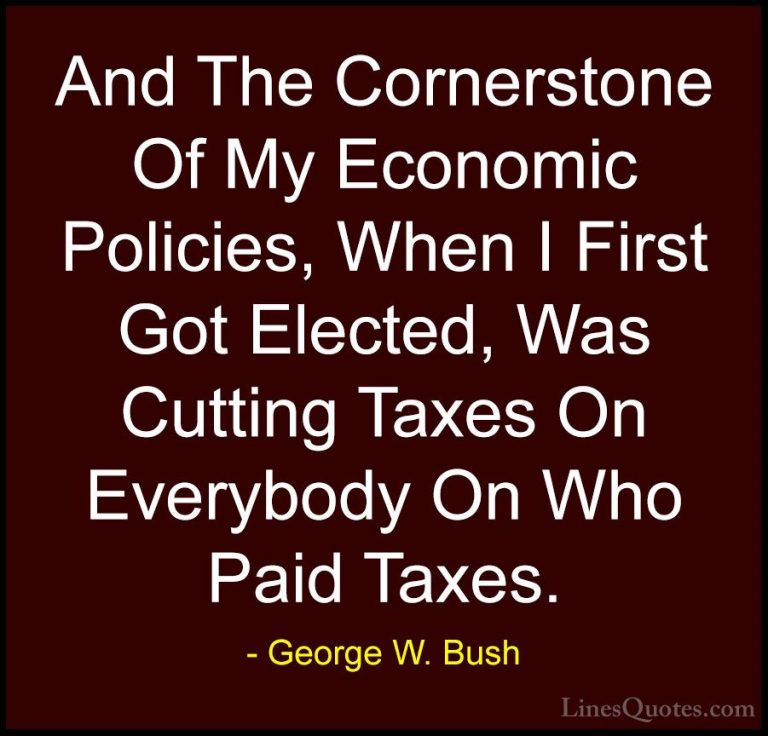 George W. Bush Quotes (89) - And The Cornerstone Of My Economic P... - QuotesAnd The Cornerstone Of My Economic Policies, When I First Got Elected, Was Cutting Taxes On Everybody On Who Paid Taxes.
