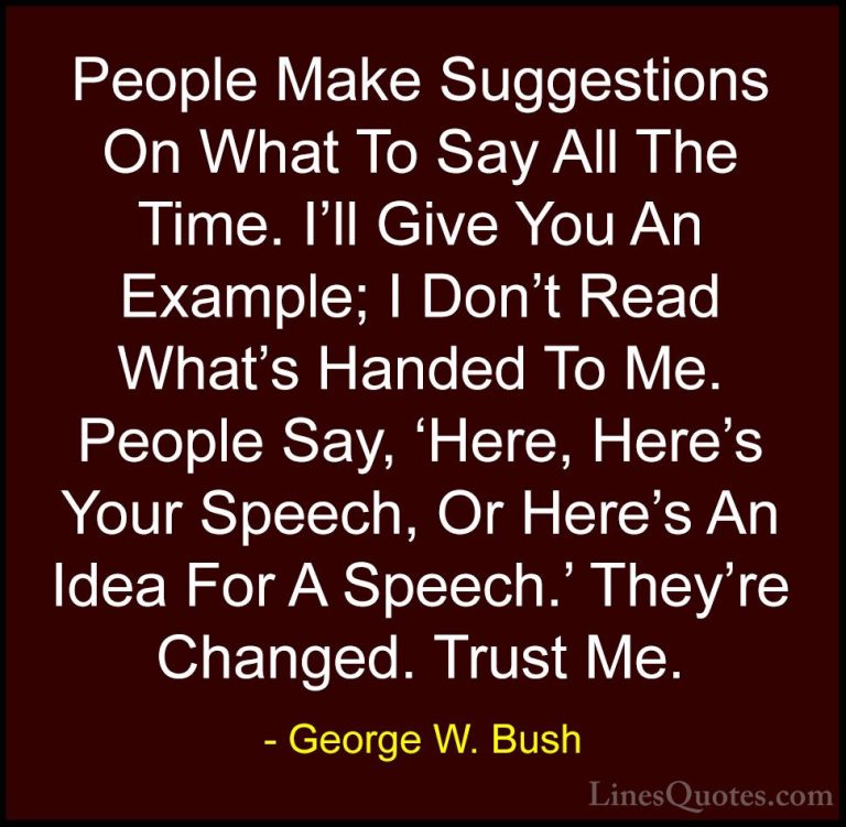 George W. Bush Quotes (90) - People Make Suggestions On What To S... - QuotesPeople Make Suggestions On What To Say All The Time. I'll Give You An Example; I Don't Read What's Handed To Me. People Say, 'Here, Here's Your Speech, Or Here's An Idea For A Speech.' They're Changed. Trust Me.