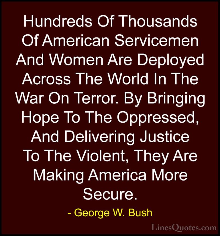 George W. Bush Quotes (91) - Hundreds Of Thousands Of American Se... - QuotesHundreds Of Thousands Of American Servicemen And Women Are Deployed Across The World In The War On Terror. By Bringing Hope To The Oppressed, And Delivering Justice To The Violent, They Are Making America More Secure.