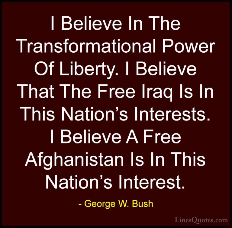 George W. Bush Quotes (94) - I Believe In The Transformational Po... - QuotesI Believe In The Transformational Power Of Liberty. I Believe That The Free Iraq Is In This Nation's Interests. I Believe A Free Afghanistan Is In This Nation's Interest.
