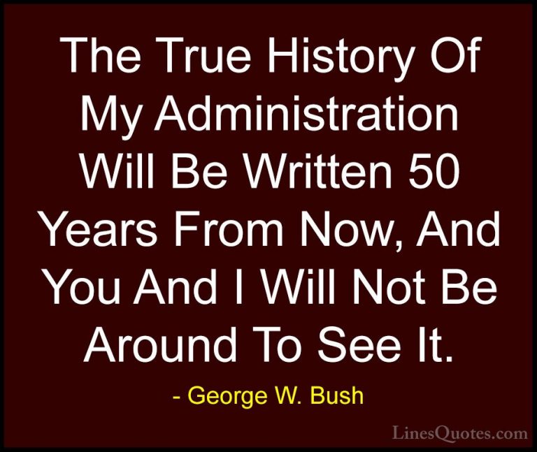 George W. Bush Quotes (98) - The True History Of My Administratio... - QuotesThe True History Of My Administration Will Be Written 50 Years From Now, And You And I Will Not Be Around To See It.