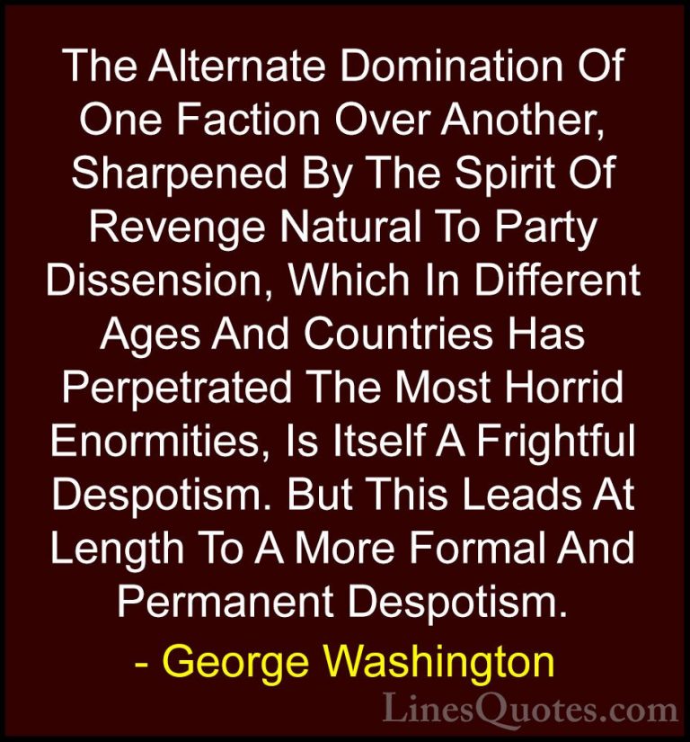 George Washington Quotes (23) - The Alternate Domination Of One F... - QuotesThe Alternate Domination Of One Faction Over Another, Sharpened By The Spirit Of Revenge Natural To Party Dissension, Which In Different Ages And Countries Has Perpetrated The Most Horrid Enormities, Is Itself A Frightful Despotism. But This Leads At Length To A More Formal And Permanent Despotism.