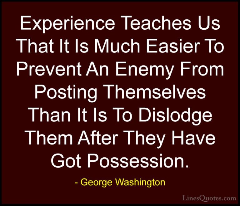 George Washington Quotes (36) - Experience Teaches Us That It Is ... - QuotesExperience Teaches Us That It Is Much Easier To Prevent An Enemy From Posting Themselves Than It Is To Dislodge Them After They Have Got Possession.