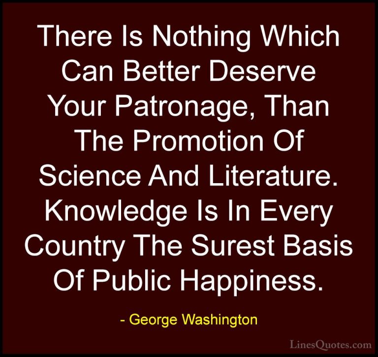 George Washington Quotes (38) - There Is Nothing Which Can Better... - QuotesThere Is Nothing Which Can Better Deserve Your Patronage, Than The Promotion Of Science And Literature. Knowledge Is In Every Country The Surest Basis Of Public Happiness.