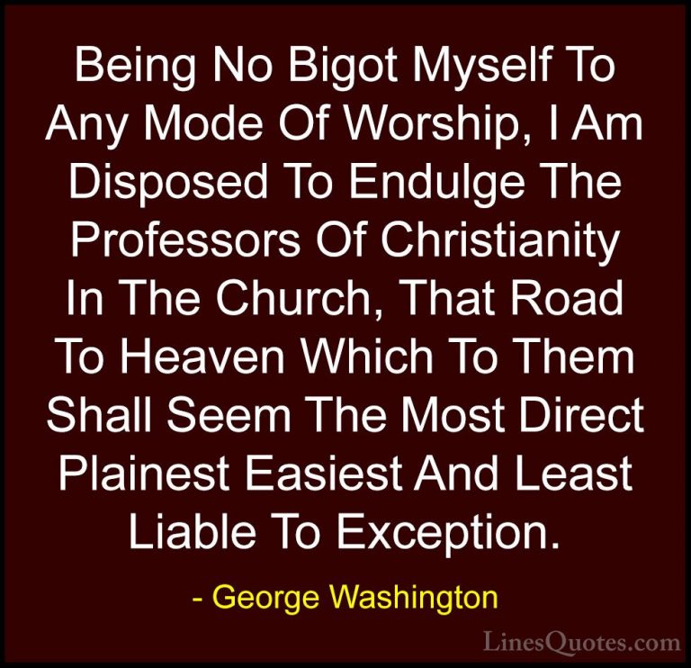 George Washington Quotes (39) - Being No Bigot Myself To Any Mode... - QuotesBeing No Bigot Myself To Any Mode Of Worship, I Am Disposed To Endulge The Professors Of Christianity In The Church, That Road To Heaven Which To Them Shall Seem The Most Direct Plainest Easiest And Least Liable To Exception.