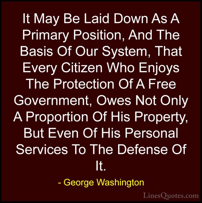 George Washington Quotes (48) - It May Be Laid Down As A Primary ... - QuotesIt May Be Laid Down As A Primary Position, And The Basis Of Our System, That Every Citizen Who Enjoys The Protection Of A Free Government, Owes Not Only A Proportion Of His Property, But Even Of His Personal Services To The Defense Of It.