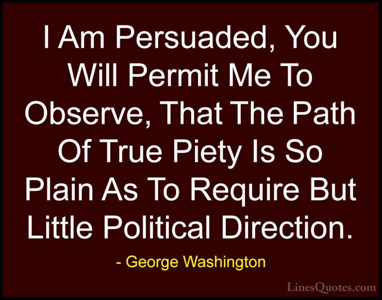 George Washington Quotes (55) - I Am Persuaded, You Will Permit M... - QuotesI Am Persuaded, You Will Permit Me To Observe, That The Path Of True Piety Is So Plain As To Require But Little Political Direction.