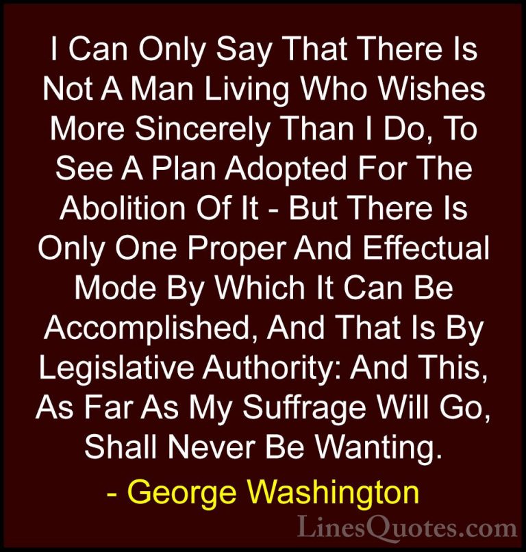 George Washington Quotes (56) - I Can Only Say That There Is Not ... - QuotesI Can Only Say That There Is Not A Man Living Who Wishes More Sincerely Than I Do, To See A Plan Adopted For The Abolition Of It - But There Is Only One Proper And Effectual Mode By Which It Can Be Accomplished, And That Is By Legislative Authority: And This, As Far As My Suffrage Will Go, Shall Never Be Wanting.