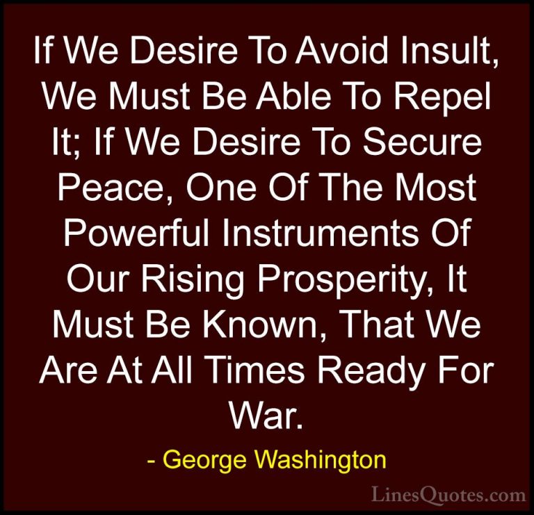 George Washington Quotes (8) - If We Desire To Avoid Insult, We M... - QuotesIf We Desire To Avoid Insult, We Must Be Able To Repel It; If We Desire To Secure Peace, One Of The Most Powerful Instruments Of Our Rising Prosperity, It Must Be Known, That We Are At All Times Ready For War.
