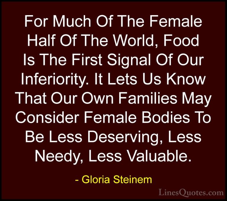 Gloria Steinem Quotes (107) - For Much Of The Female Half Of The ... - QuotesFor Much Of The Female Half Of The World, Food Is The First Signal Of Our Inferiority. It Lets Us Know That Our Own Families May Consider Female Bodies To Be Less Deserving, Less Needy, Less Valuable.