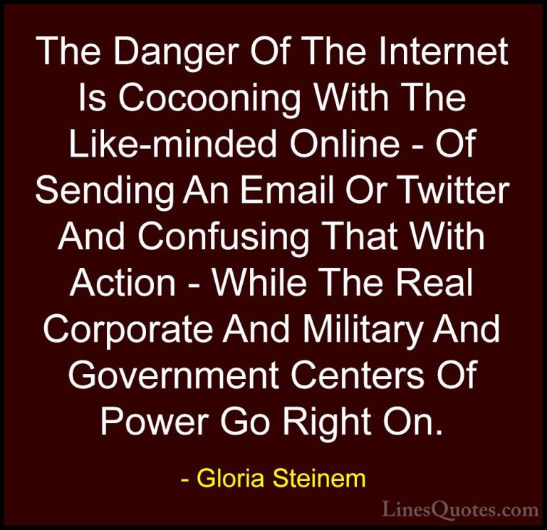 Gloria Steinem Quotes (112) - The Danger Of The Internet Is Cocoo... - QuotesThe Danger Of The Internet Is Cocooning With The Like-minded Online - Of Sending An Email Or Twitter And Confusing That With Action - While The Real Corporate And Military And Government Centers Of Power Go Right On.