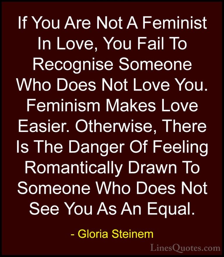 Gloria Steinem Quotes (117) - If You Are Not A Feminist In Love, ... - QuotesIf You Are Not A Feminist In Love, You Fail To Recognise Someone Who Does Not Love You. Feminism Makes Love Easier. Otherwise, There Is The Danger Of Feeling Romantically Drawn To Someone Who Does Not See You As An Equal.
